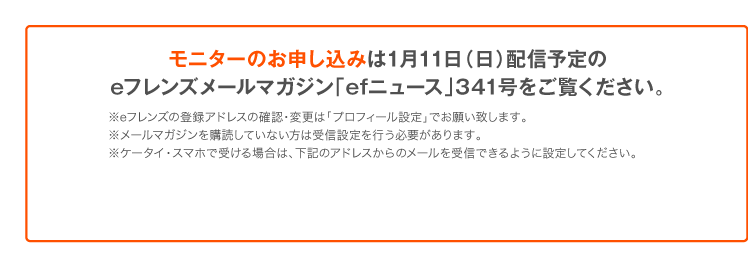 モニターのお申し込みは1月11日（日）配信予定のeフレンズメールマガジン「efニュース」341号をご覧ください。