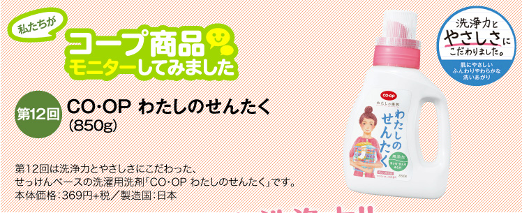 私たちがコープ商品モニターしてみました　【第12回】CO・OP わたしのせんたく
（850g） 第12回は洗浄力とやさしさにこだわった、せっけんベースの洗濯用洗剤「CO・OP わたしのせんたく」です。本体価格：369円+税／製造国：日本