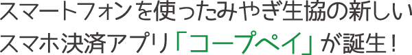 スマートフォンを使ったみやぎ生協の新しいスマホ決済アプリ「コープペイ」が誕生