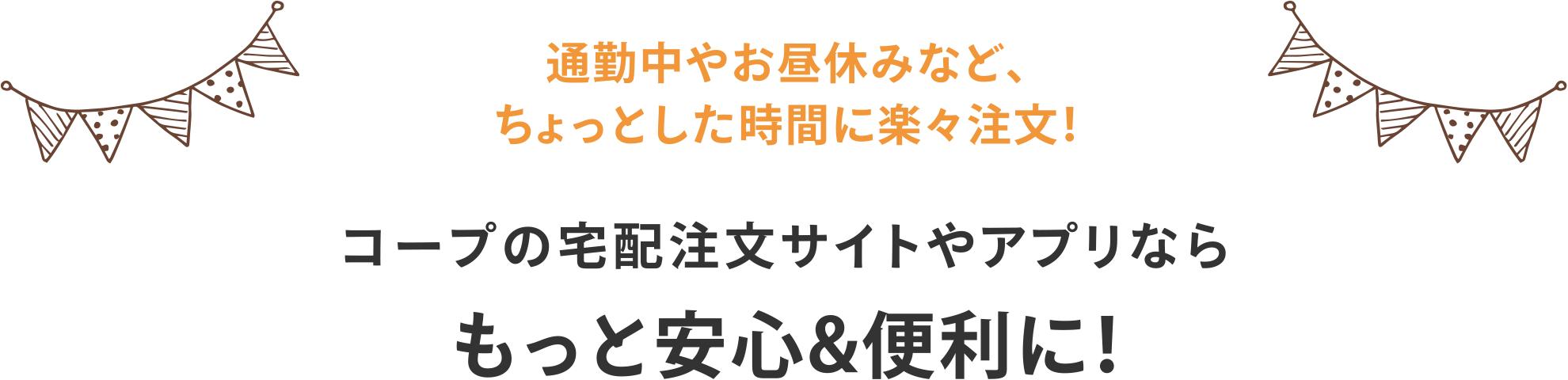 通勤中やお昼休みなど、ちょっとした時間に楽々注文！
コープの宅配注文サイトやアプリならもっと安心&便利に！