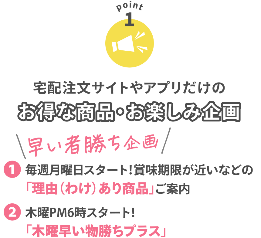 【POINT1】
宅配注文サイトやアプリだけのお得な商品・お楽しみ企画
〈早い者勝ち企画〉
●毎週月曜日スタート！賞味期限が近いなどの「理由（わけ）あり商品」ご案内
●木曜PM6時スタート！「木曜早い物勝ちプラス」