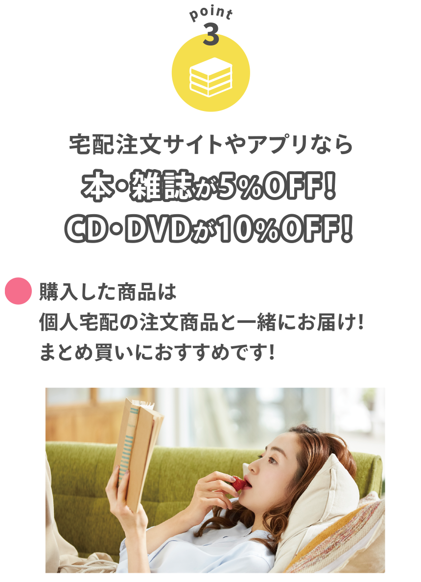 【POINT3】
宅配注文サイトやアプリなら本・雑誌が5％OFF！CD・DVDが10％OFF！
●購入した商品は個人宅配の注文商品と一緒にお届け！まとめ買いにおすすめです！