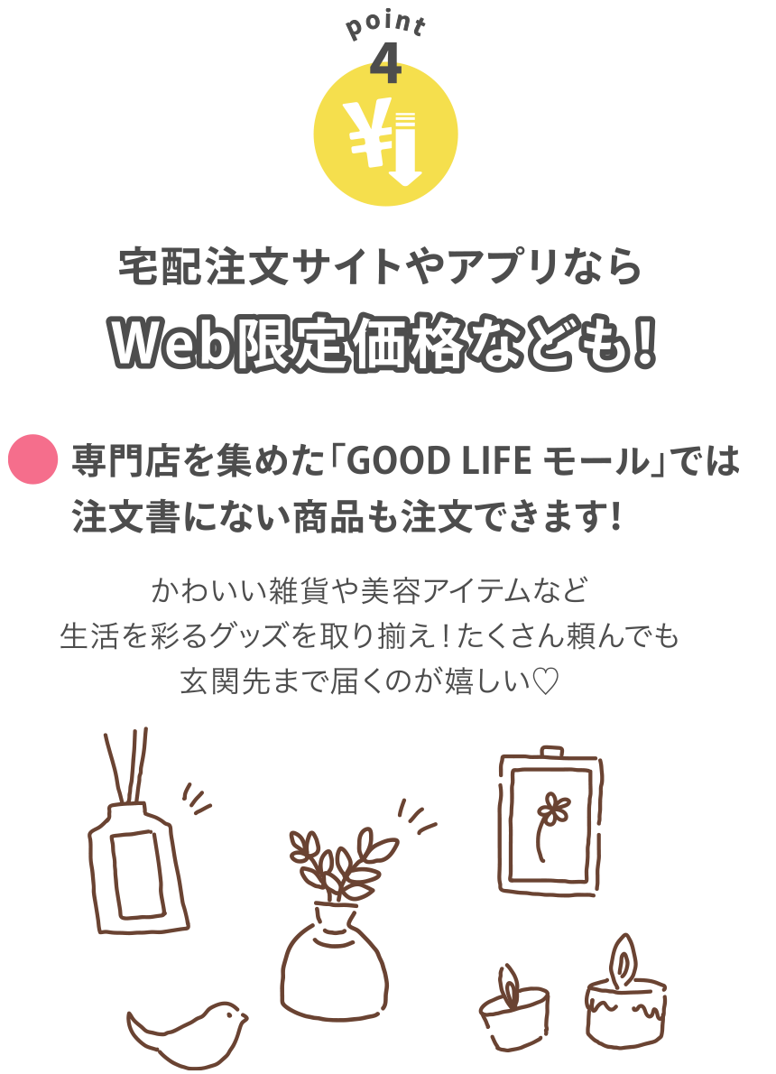 【POINT4】
宅配注文サイトやアプリならWeb限定価格なども！
専門店を集めた「GOOD LIFE モール」では注文書にない商品も注文できます！
かわいい雑貨や美容アイテムなど生活を彩るグッズを取り揃え！たくさん頼んでも玄関先まで届くのが嬉しい♡