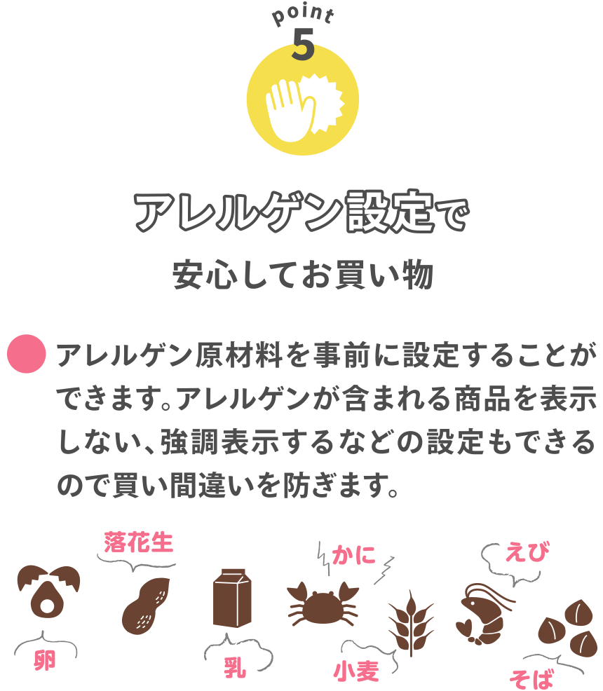 【POINT5】
アレルゲン設定で安心してお買い物
●アレルゲン原材料を事前に設定することができます。アレルゲンが含まれる商品を表示しない、強調表示するなどの設定もできるので買い間違いを防ぎます。