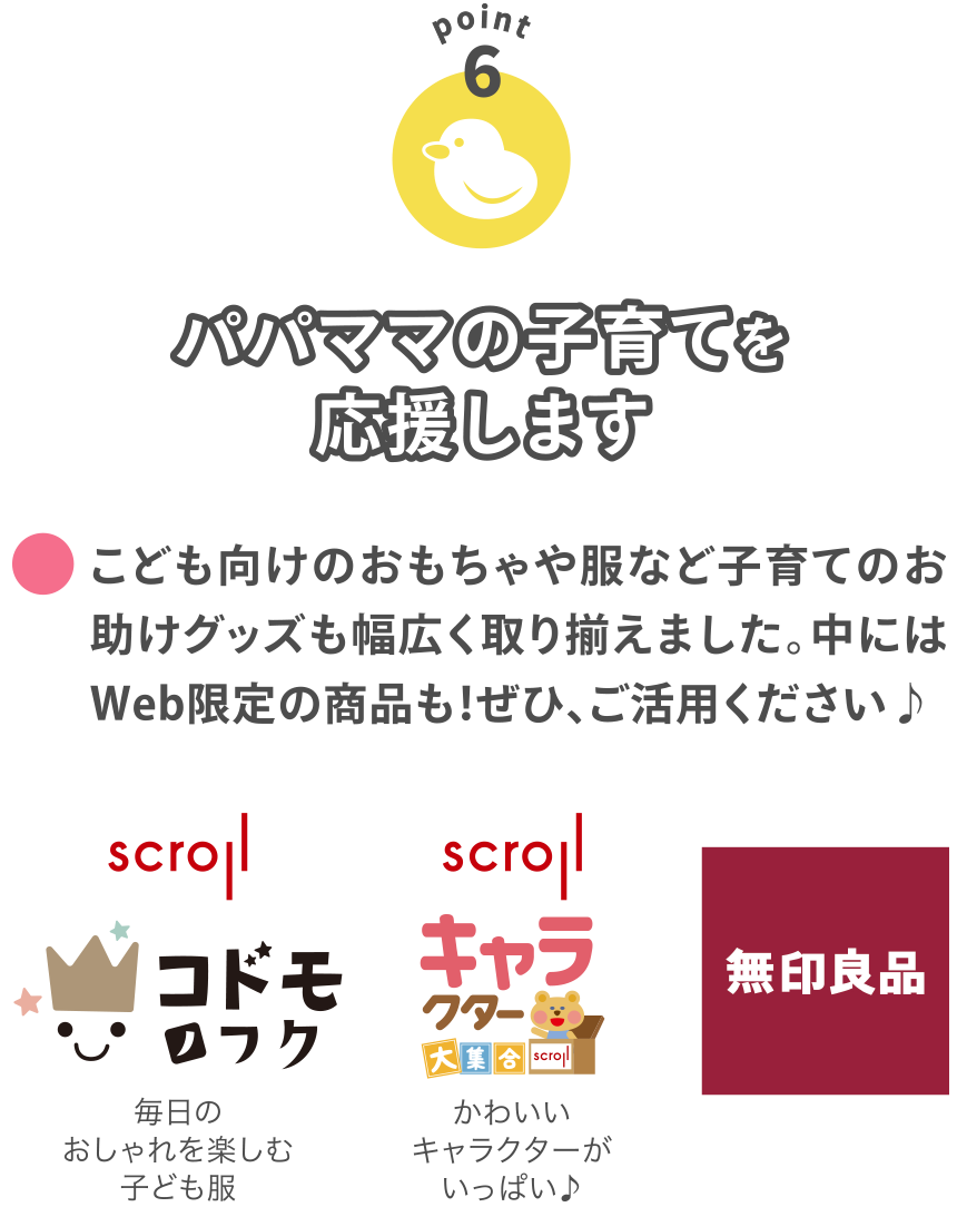 【POINT6】
パパママの子育てを応援します
こども向けのおもちゃや服など子育てのお助けグッズも幅広く取り揃えました。中にはWeb限定の商品も！ぜひ、ご活用ください♪