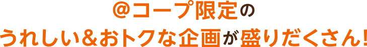 ＠コープ限定のうれしい＆おトクな企画が盛りだくさん！