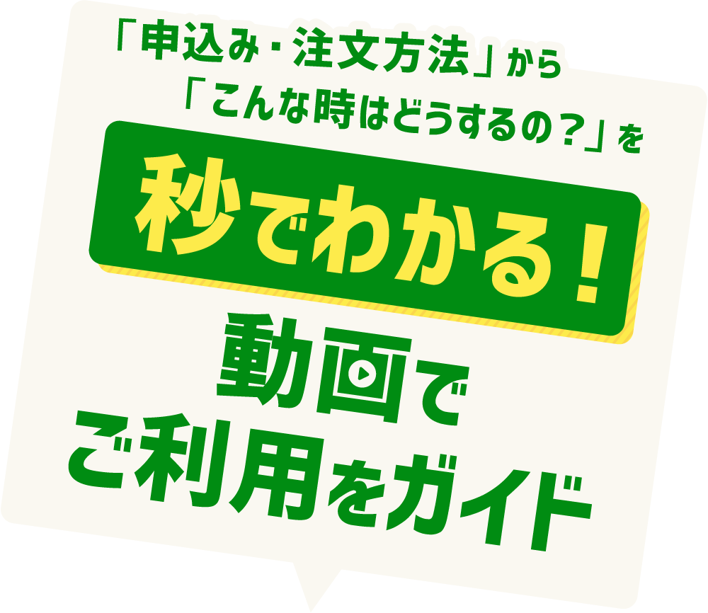 「申込み・注文方法」から「こんな時はどうするの？」を
【秒でわかる！】動画でご利用をガイド