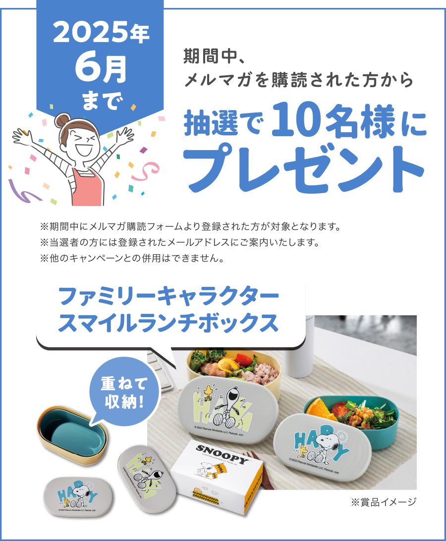 【2025年6月まで】
期間中、メルマガを購読された方から抽選で10名様に「ファミリーキャラクタースマイルランチボックス」プレゼント