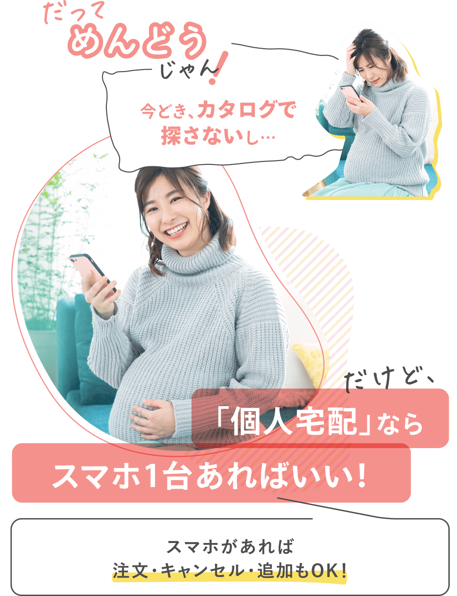 だってめんどうじゃん！【今どき、カタログで探さないし…】
だけど、「個人宅配」ならスマホ1台あればいい！
→スマホがあれば注文・キャンセル・追加もOK！