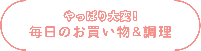 やっぱり大変！
毎日のお買い物&調理