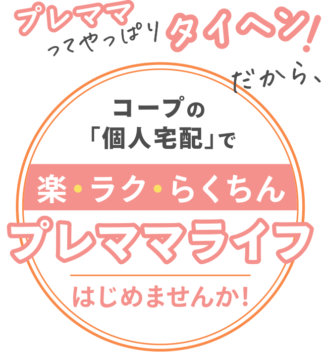 プレママってやっぱりタイヘン！だから、
みやぎ生協「個人宅配」で
楽・ラク・らくちんプレママライフをはじめませんか！