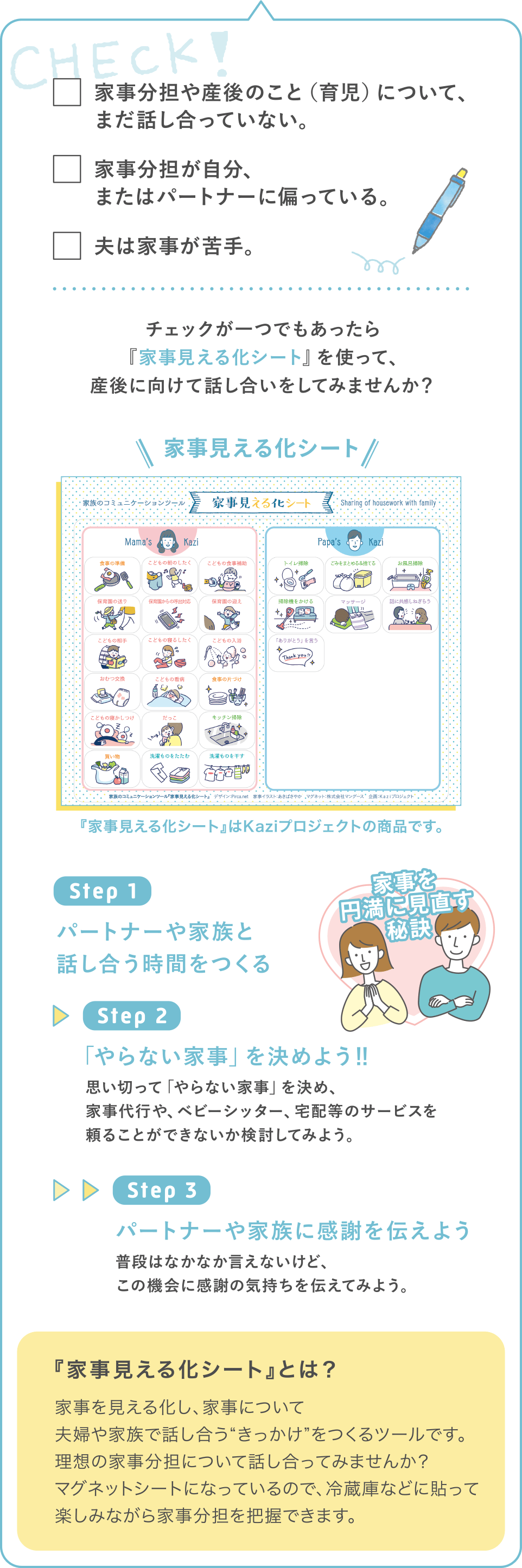 チェックリスト
・家事分担や産後のこと（育児）について、まだ話し合っていない。
・家事分担が自分、またはパートナーに偏っている。
・夫は家事が苦手。
チェックが一つでもあったら『家事見える化シート』を使って、産後に向けて話し合いをしてみませんか？
『家事見える化シート』とは？
家事を見える化し、家事について夫婦や家族で話し合う“きっかけ”をつくるツールです。理想の家事分担について話し合ってみませんか？ マグネットシートになっているので、冷蔵庫などに貼って楽しみながら家事分担を把握できます。
抽選で20名様に「家事見える化シート」プレゼントキャンペーン
公式インスタグラムで開催中！