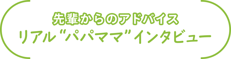 先輩からのアドバイス
リアル“パパママ”インタビュー