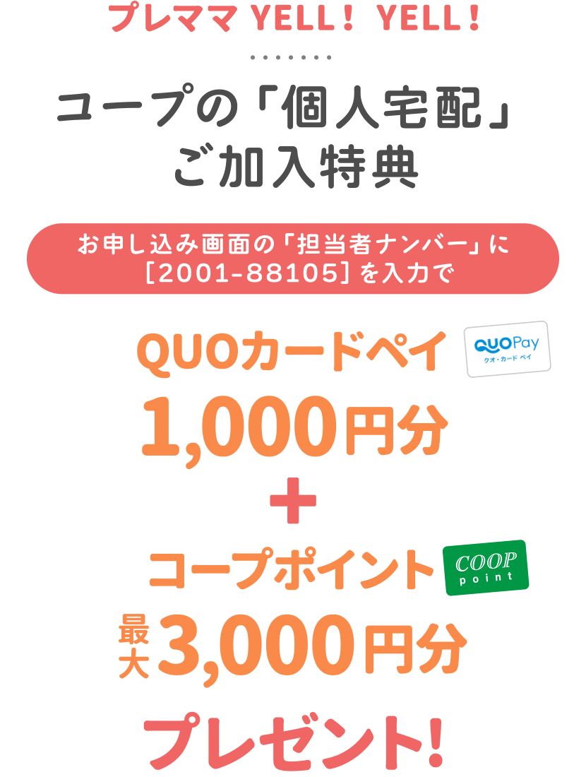 プレママ YELL！ YELL！
みやぎ生協「個人宅配」ご加入特典
【お申し込み画面の「担当者ナンバー」に［2001-88105］を入力で】
「個人宅配オリジナルミニボトル」
＋
「コープポイント最大3,000円分プレゼント!」