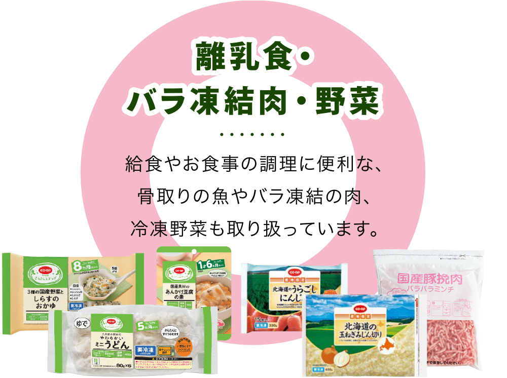 【離乳食・バラ凍結肉・野菜】
          給食やお食事の調理に便利な、骨取りの魚やバラ凍結の肉、冷凍野菜も取り扱っています。