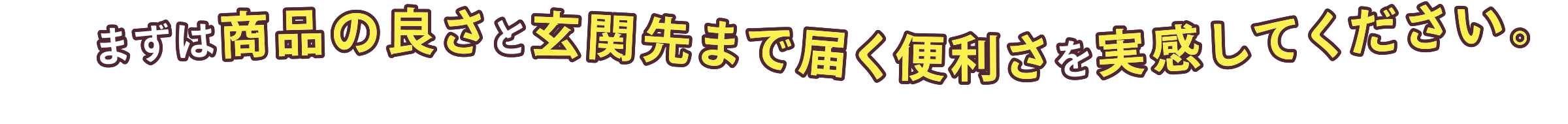 まずは商品の良さと玄関先まで届く便利さを実感してください。